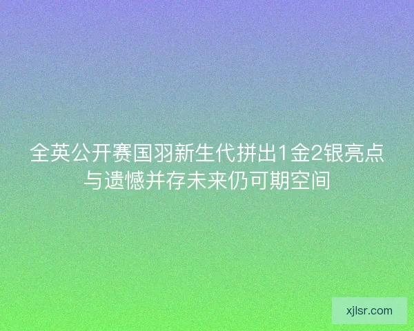 全英公开赛国羽新生代拼出1金2银亮点与遗憾并存未来仍可期空间